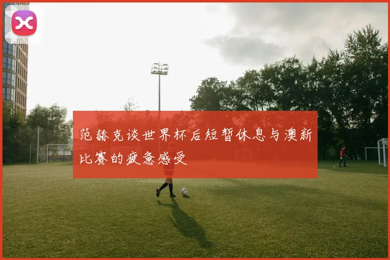 范赫克谈世界杯后短暂休息与澳新比赛的疲惫感受
