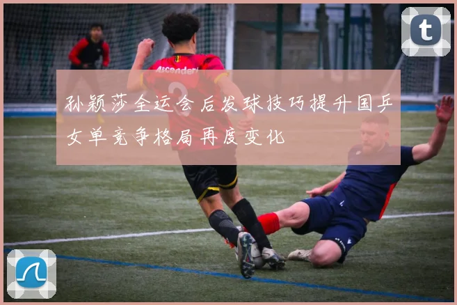 孙颖莎全运会后发球技巧提升国乒女单竞争格局再度变化