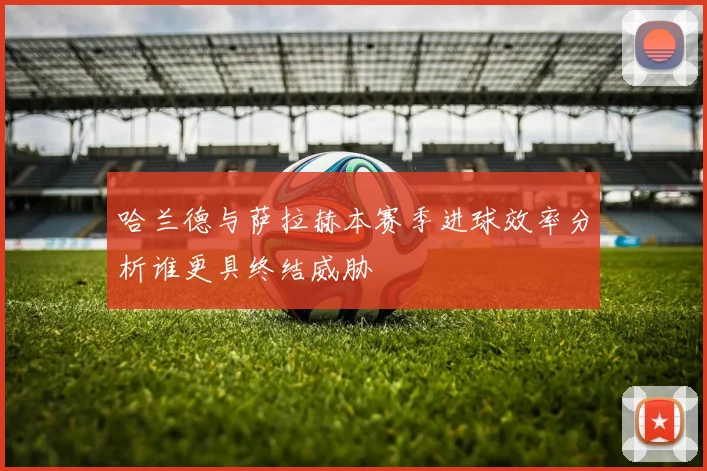 哈兰德与萨拉赫本赛季进球效率分析谁更具终结威胁
