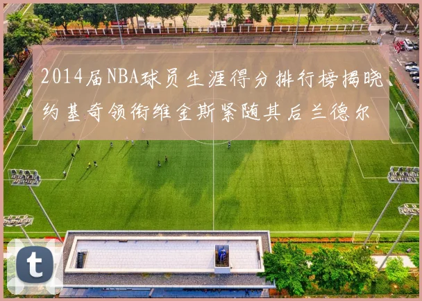 2014届NBA球员生涯得分排行榜揭晓约基奇领衔维金斯紧随其后兰德尔名列第三