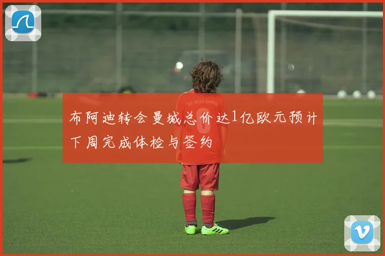 布阿迪转会曼城总价达1亿欧元预计下周完成体检与签约