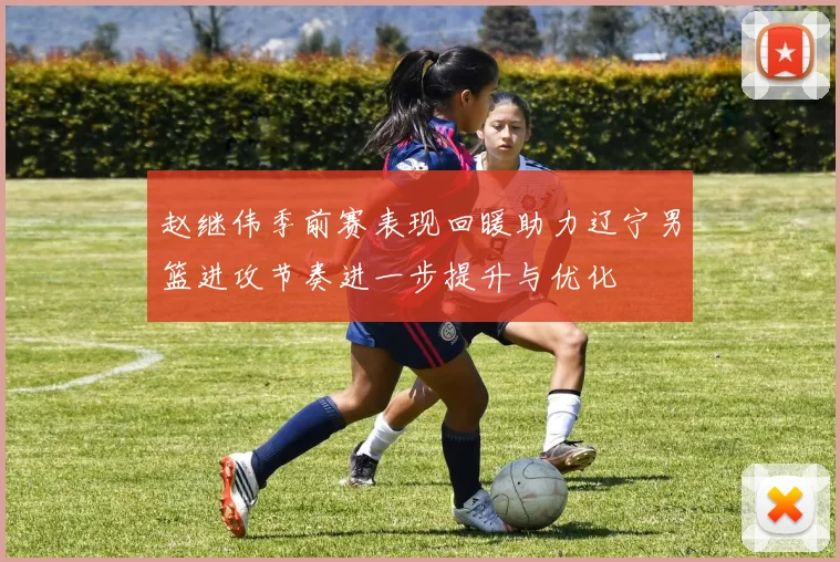 赵继伟季前赛表现回暖助力辽宁男篮进攻节奏进一步提升与优化