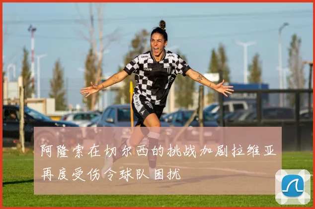 阿隆索在切尔西的挑战加剧拉维亚再度受伤令球队困扰